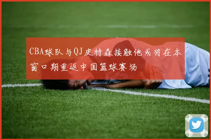 CBA球队与QJ皮特森接触他或将在本窗口期重返中国篮球赛场