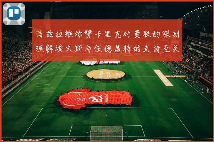 马兹拉维称赞卡里克对曼联的深刻理解埃文斯与伍德盖特的支持至关重要