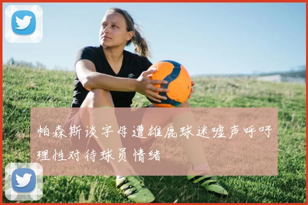 帕森斯谈字母遭雄鹿球迷嘘声呼吁理性对待球员情绪