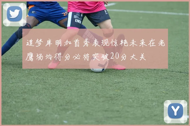 追梦库明加首秀表现惊艳未来在老鹰场均得分必将突破20分大关
