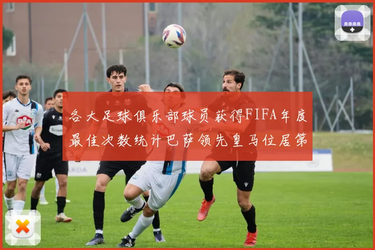 各大足球俱乐部球员获得FIFA年度最佳次数统计巴萨领先皇马位居第二