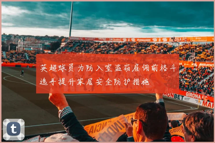 英超球员为防入室盗窃雇佣前格斗选手提升家居安全防护措施