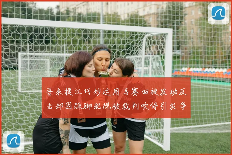 吾米提江巧妙运用马赛回旋发动反击却因踩脚犯规被裁判吹停引发争议