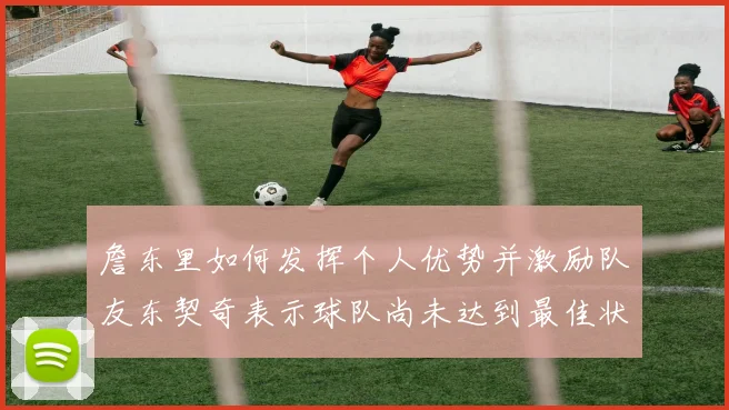 詹东里如何发挥个人优势并激励队友东契奇表示球队尚未达到最佳状态