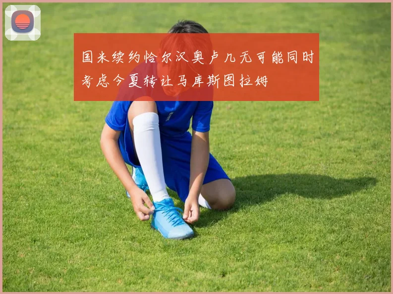 国米续约恰尔汉奥卢几无可能同时考虑今夏转让马库斯图拉姆