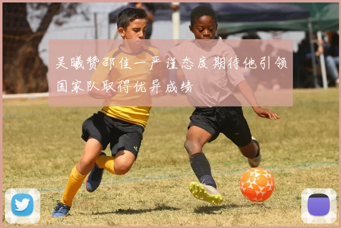 吴曦赞邵佳一严谨态度期待他引领国家队取得优异成绩