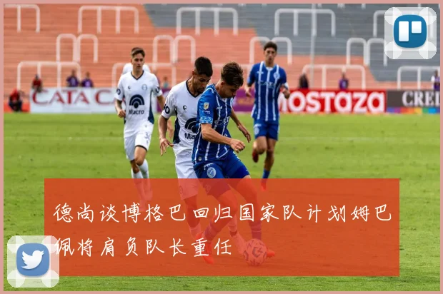 德尚谈博格巴回归国家队计划姆巴佩将肩负队长重任