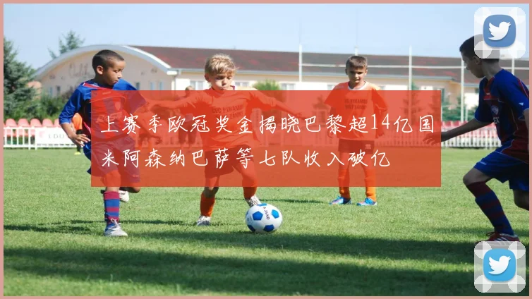 上赛季欧冠奖金揭晓巴黎超14亿国米阿森纳巴萨等七队收入破亿