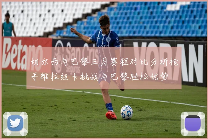 切尔西与巴黎三月赛程对比分析枪手维拉纽卡挑战与巴黎轻松优势