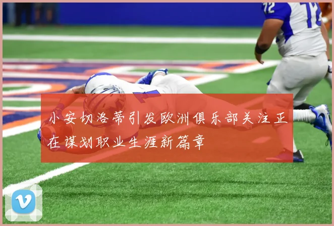 小安切洛蒂引发欧洲俱乐部关注正在谋划职业生涯新篇章