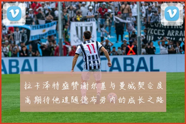 拉卡泽特盛赞谢尔基与曼城契合度高期待他追随德布劳内的成长之路