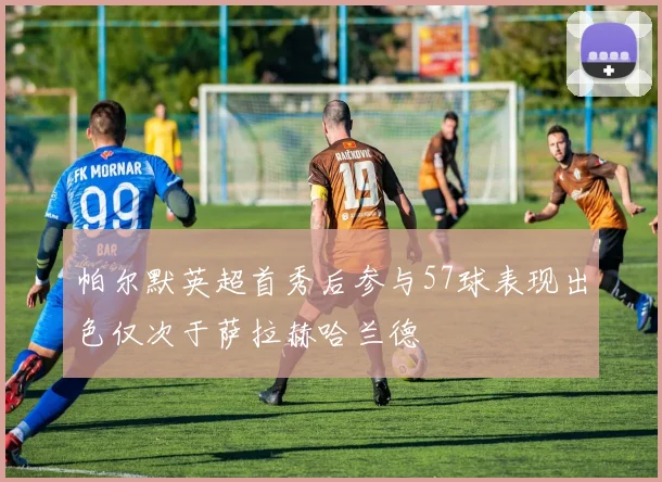 帕尔默英超首秀后参与57球表现出色仅次于萨拉赫哈兰德