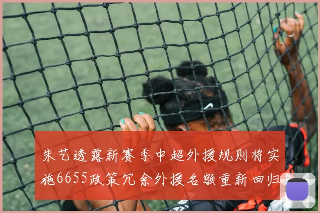 朱艺透露新赛季中超外援规则将实施6655政策冗余外援名额重新回归球队配置
