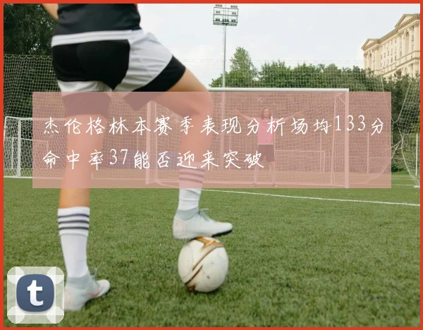 杰伦格林本赛季表现分析场均133分命中率37能否迎来突破