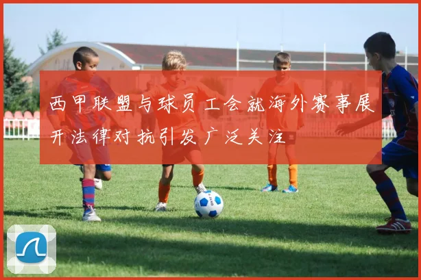 西甲联盟与球员工会就海外赛事展开法律对抗引发广泛关注