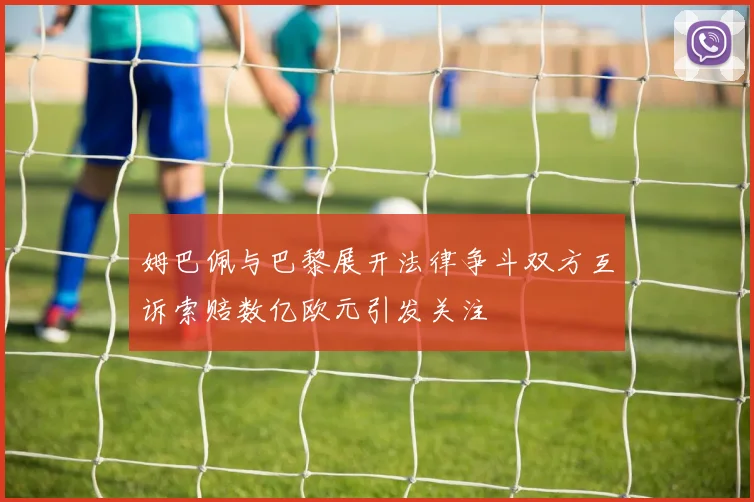 姆巴佩与巴黎展开法律争斗双方互诉索赔数亿欧元引发关注