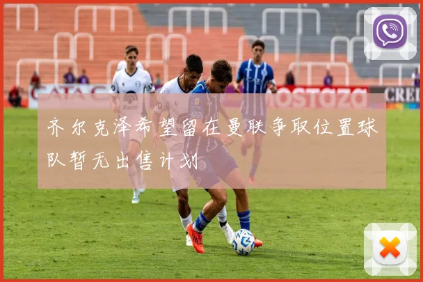齐尔克泽希望留在曼联争取位置球队暂无出售计划