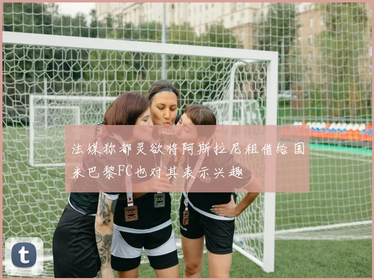 法媒称都灵欲将阿斯拉尼租借给国米巴黎FC也对其表示兴趣